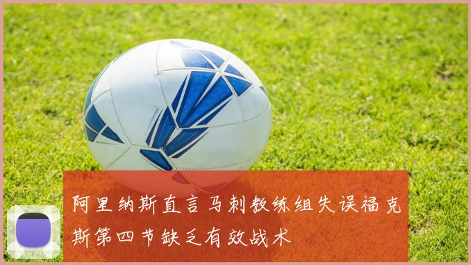 阿里纳斯直言马刺教练组失误福克斯第四节缺乏有效战术