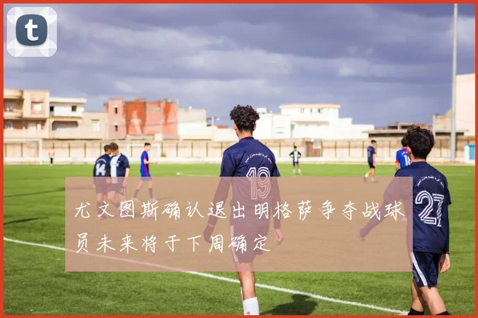 尤文图斯确认退出明格萨争夺战球员未来将于下周确定
