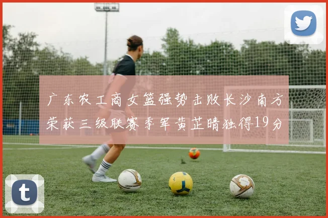 广东农工商女篮强势击败长沙南方荣获三级联赛季军黄芷晴独得19分助力胜利