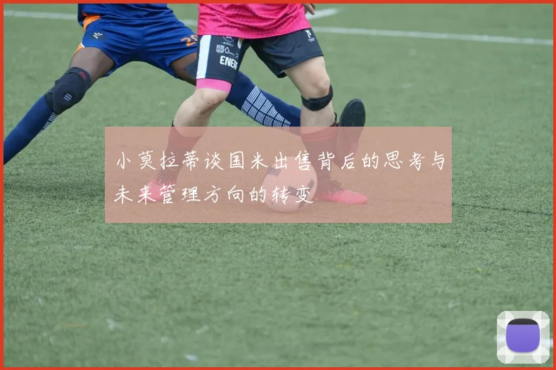 小莫拉蒂谈国米出售背后的思考与未来管理方向的转变