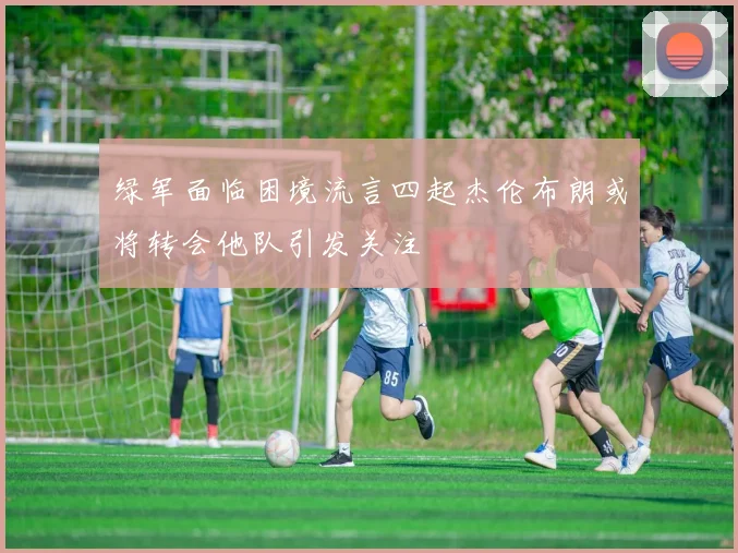 绿军面临困境流言四起杰伦布朗或将转会他队引发关注