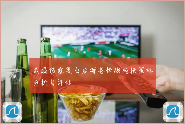 武磊伤愈复出后海港锋线轮换策略分析与评估
